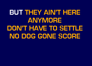 BUT THEY AIN'T HERE
ANYMORE
DON'T HAVE TO SETTLE
N0 DOG GONE SCORE