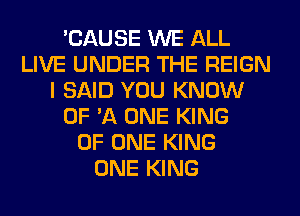 'CAUSE WE ALL
LIVE UNDER THE REIGN
I SAID YOU KNOW
OF 'A ONE KING
OF ONE KING
ONE KING