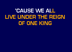 'CAUSE WE ALL
LIVE UNDER THE REIGN
OF ONE KING