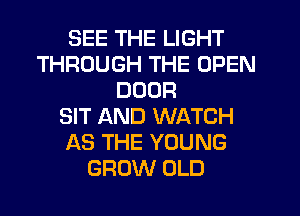 SEE THE LIGHT
THROUGH THE OPEN
DOOR
SIT AND WATCH
AS THE YOUNG
GROW OLD