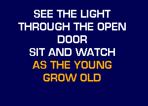 SEE THE LIGHT
THROUGH THE OPEN
DOOR
SIT AND WATCH
AS THE YOUNG
GROW OLD