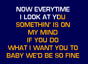 NOW EVERYTIME
I LOOK AT YOU
SOMETHIN' IS ON
MY MIND
IF YOU DO
WHAT I WANT YOU TO
BABY WE'D BE SO FINE