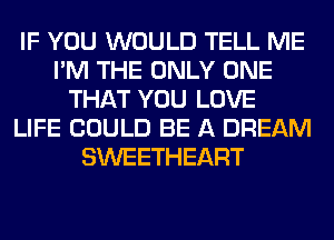 IF YOU WOULD TELL ME
I'M THE ONLY ONE
THAT YOU LOVE
LIFE COULD BE A DREAM
SWEETHEART