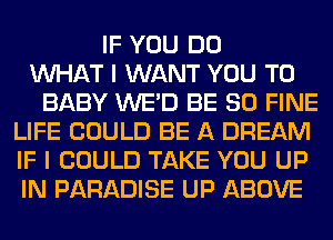 IF YOU DO
WHAT I WANT YOU TO
BABY WE'D BE SO FINE
LIFE COULD BE A DREAM
IF I COULD TAKE YOU UP
IN PARADISE UP ABOVE