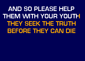 AND SO PLEASE HELP
THEM WITH YOUR YOUTH
THEY SEEK THE TRUTH
BEFORE THEY CAN DIE