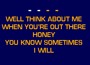 WELL THINK ABOUT ME
WHEN YOU'RE OUT THERE
HONEY
YOU KNOW SOMETIMES
I WILL