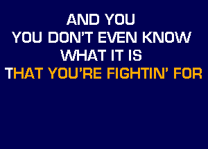 AND YOU
YOU DON'T EVEN KNOW
WHAT IT IS
THAT YOU'RE FIGHTIN' FOR