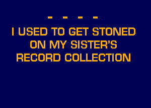 I USED TO GET STONED
ON MY SISTER'S
RECORD COLLECTION