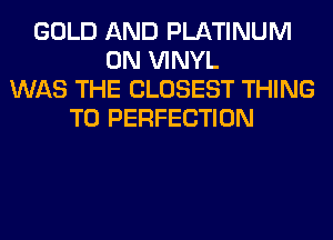 GOLD AND PLATINUM
0N VINYL
WAS THE CLOSEST THING
T0 PERFECTION