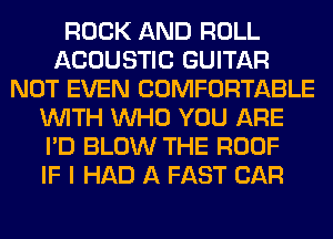 ROCK AND ROLL
ACOUSTIC GUITAR
NOT EVEN COMFORTABLE
WITH WHO YOU ARE
I'D BLOW THE ROOF
IF I HAD A FAST CAR