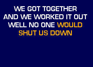 WE GOT TOGETHER
AND WE WORKED IT OUT
WELL NO ONE WOULD
SHUT US DOWN