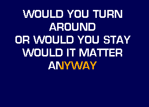 WOULD YOU TURN
AROUND
0R WOULD YOU STAY
WOULD IT MATTER
ANYWAY