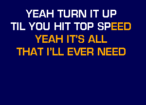 YEAH TURN IT UP
TIL YOU HIT TOP SPEED
YEAH ITS ALL
THAT I'LL EVER NEED