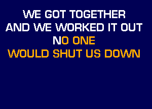 WE GOT TOGETHER
AND WE WORKED IT OUT
NO ONE
WOULD SHUT US DOWN