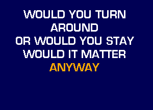 WOULD YOU TURN
AROUND
0R WOULD YOU STAY
WOULD IT MATTER
ANYWAY