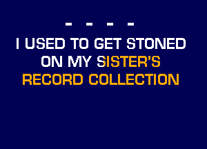 I USED TO GET STONED
ON MY SISTER'S
RECORD COLLECTION