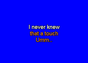 I never knew

that a touch
Umm..