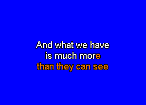 And what we have

is much more
than they can see