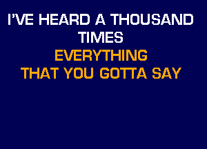 I'VE HEARD A THOUSAND
TIMES
EVERYTHING
THAT YOU GOTTA SAY