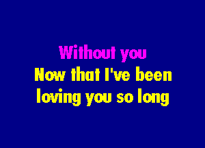 Now that I've been
loving you so long