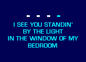 I SEE YOU STANDIN'
BY THE LIGHT
IN THE WINDOW OF MY

BEDROOM