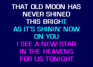 THAT OLD MOON HAS
NEVER SHINED
THIS BRIGHT
AS ITS SHININ' NOW
ON YOU