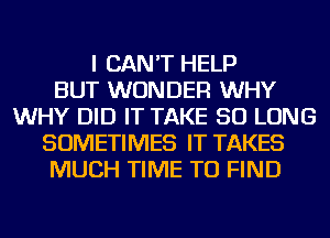 I CAN'T HELP
BUT WONDER WHY
WHY DID IT TAKE SO LONG
SOMETIMES IT TAKES
MUCH TIME TO FIND