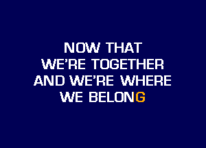 NOW THAT
WE'RE TOGETHER
AND WE'RE WHERE
WE BELONG

g