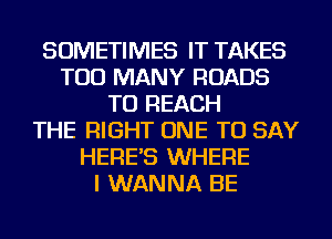 SOMETIMES IT TAKES
TOO MANY ROADS
TO REACH
THE RIGHT ONE TO SAY
HERE'S WHERE
I WANNA BE