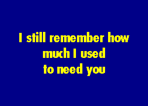 I slill remember how

muthl used
to need you