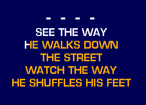 SEE THE WAY
HE WALKS DOWN
THE STREET
WATCH THE WAY
HE SHUFFLES HIS FEET