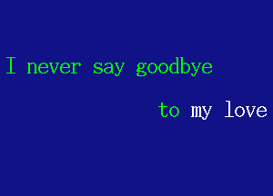 I never say goodbye

to my love