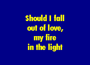 Should I In
out of love,

my fire
in Ike light