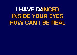 I HAVE DANCED
INSIDE YOUR EYES
HOW CAN I BE REAL