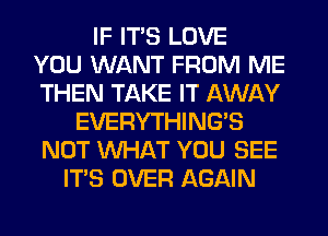 IF ITS LOVE
YOU WANT FROM ME
THEN TAKE IT AWAY
EVERYTHINGB
NOT WHAT YOU SEE
ITS OVER AGAIN