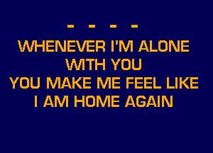 VVHENEVER I'M ALONE
WITH YOU
YOU MAKE ME FEEL LIKE
I AM HOME AGAIN