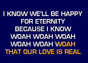 I KNOW WE'LL BE HAPPY
FOR ETERNITY
BECAUSE I KNOW
WOAH WOAH WOAH
WOAH WOAH WOAH
THAT OUR LOVE IS REAL