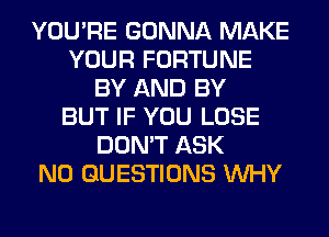 YOU'RE GONNA MAKE
YOUR FORTUNE
BY AND BY
BUT IF YOU LOSE
DON'T ASK
N0 QUESTIONS WHY
