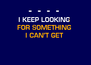 I KEEP LOOKING
FOR SOMETHING

I CAN'T GET