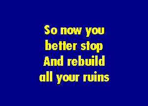 So now you
beller stop

And rebuild
all your ruins