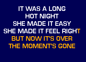 IT WAS A LONG
HOT NIGHT
SHE MADE IT EASY
SHE MADE IT FEEL RIGHT
BUT NOW ITS OVER
THE MOMENTS GONE