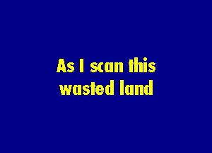 As I scan lhis

wusled land