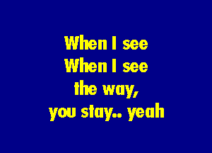 Whenl see
When I see

lhe way,
you stay yeah