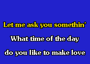 Let me ask you somethin'
What time of the day

do you like to make love