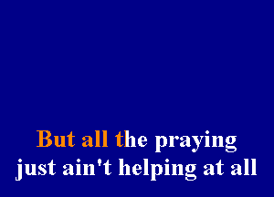 But all the praying
just ain't helping at all