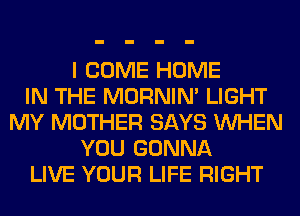 I COME HOME
IN THE MORNIM LIGHT
MY MOTHER SAYS WHEN
YOU GONNA
LIVE YOUR LIFE RIGHT