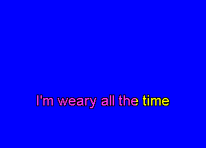 I'm weary all the time