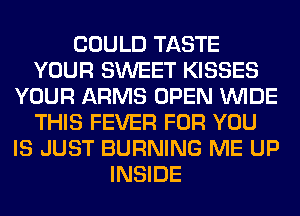 COULD TASTE
YOUR SWEET KISSES
YOUR ARMS OPEN WIDE
THIS FEVER FOR YOU
IS JUST BURNING ME UP
INSIDE