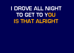 I DROVE ALL NIGHT
TO GET TO YOU
IS THAT ALRIGHT