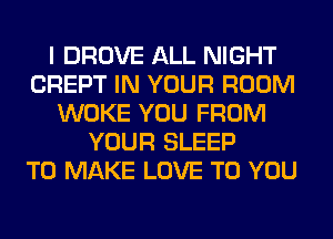 I DROVE ALL NIGHT
CREPT IN YOUR ROOM
WOKE YOU FROM
YOUR SLEEP
TO MAKE LOVE TO YOU